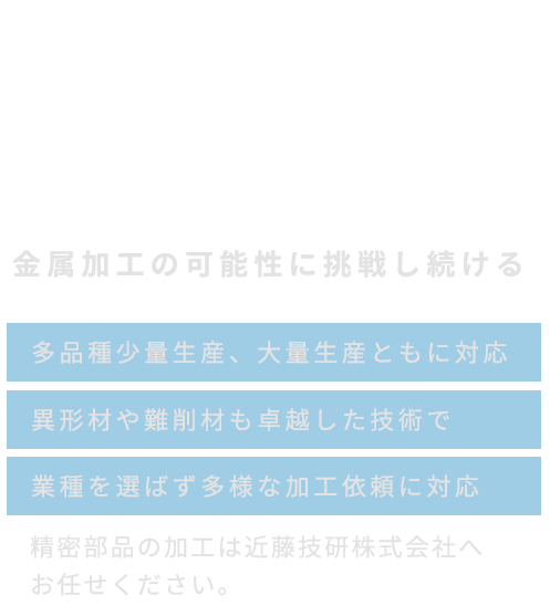 金属加工の可能性に挑戦し続ける 多品種少量生産、大量生産ともに対応・異形材や難削材も卓越した技術で・業種を選ばず多様な加工依頼に対応 精密部品の加工は近藤技研株式会社へお任せください。